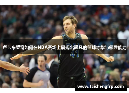 卢卡东契奇如何在NBA赛场上展现出超凡的篮球才华与领导能力